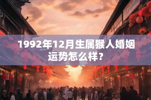 1992年12月生属猴人婚姻运势怎么样? 1992年12月生属猴人婚姻运势怎么样?