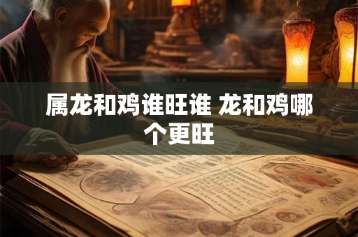 属龙和鸡谁旺谁 龙和鸡哪个更旺