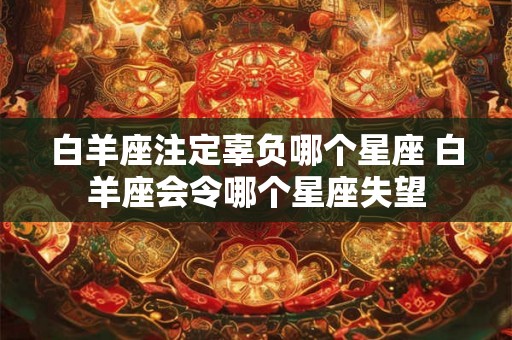 白羊座注定辜负哪个星座 白羊座会令哪个星座失望