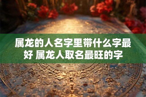 属龙的人名字里带什么字最好 属龙人取名最旺的字