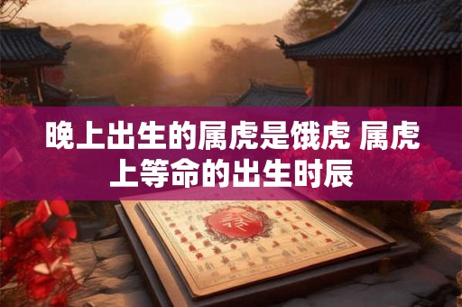 晚上出生的属虎是饿虎 属虎上等命的出生时辰 晚上出生的属虎是饿虎 属虎上等命的出生时辰
