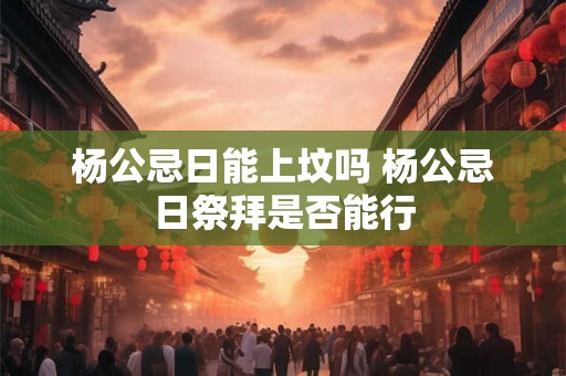 杨公忌日能上坟吗 杨公忌日祭拜是否能行