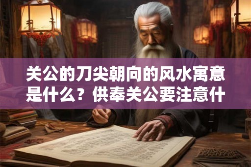 关公的刀尖朝向的风水寓意是什么？供奉关公要注意什么？