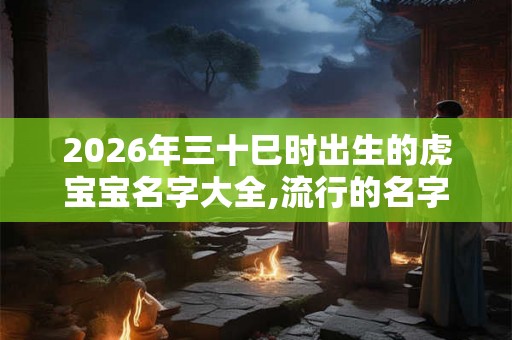 2026年三十巳时出生的虎宝宝名字大全,流行的名字 2026年三十巳时出生的虎宝宝名字大全,流行的名字