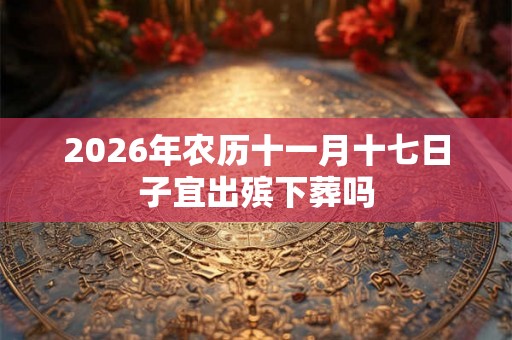 2026年农历十一月十七日子宜出殡下葬吗