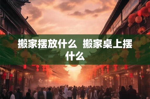 搬家摆放什么 搬家桌上摆什么 搬家摆放什么 搬家桌上摆什么