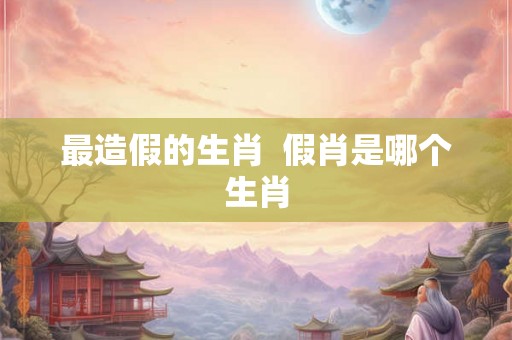 最造假的生肖  假肖是哪个生肖