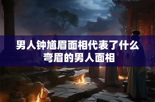男人钟馗眉面相代表了什么 弯眉的男人面相