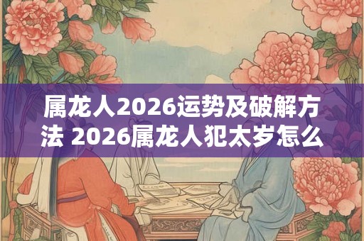 属龙人2026运势及破解方法 2026属龙人犯太岁怎么办