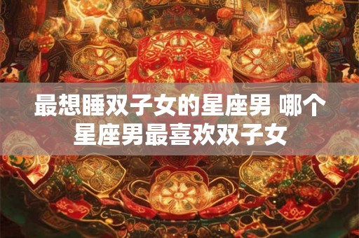 最想睡双子女的星座男 哪个星座男最喜欢双子女