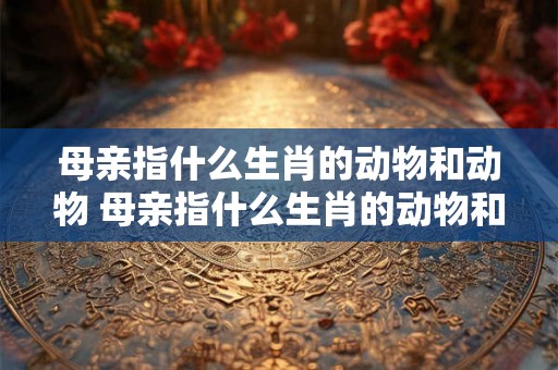 母亲指什么生肖的动物和动物 母亲指什么生肖的动物和动物的生肖 母亲指什么生肖的动物和动物 母亲指什么生肖的动物和动物的生肖