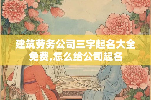 建筑劳务公司三字起名大全免费,怎么给公司起名