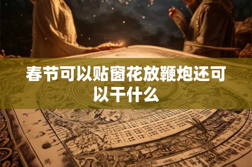 春节可以贴窗花放鞭炮还可以干什么