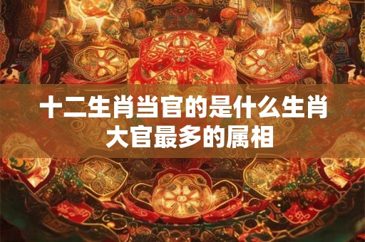 十二生肖当官的是什么生肖  大官最多的属相