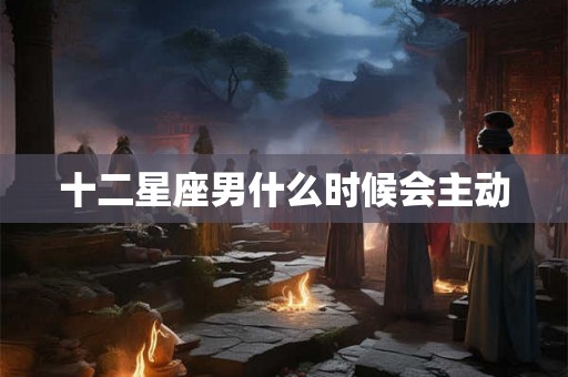 十二星座男什么时候会主动 十二星座男什么时候会主动