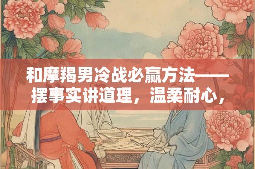 和摩羯男冷战必赢方法——摆事实讲道理，温柔耐心，以及注意事项