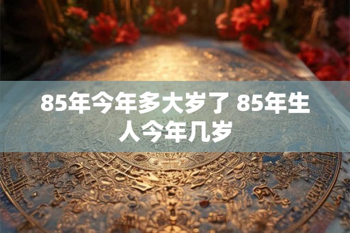 85年今年多大岁了 85年生人今年几岁