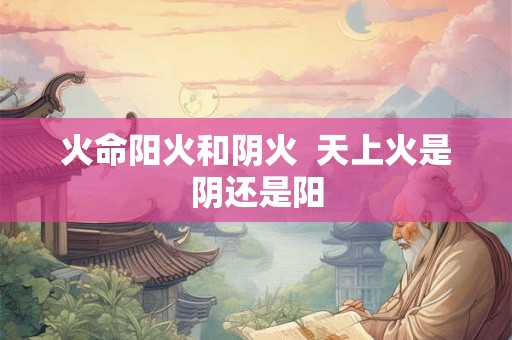 火命阳火和阴火  天上火是阴还是阳