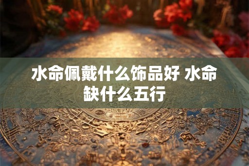 水命佩戴什么饰品好 水命缺什么五行 水命佩戴什么饰品好 水命缺什么五行
