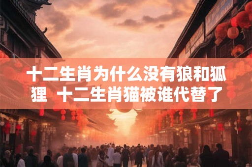 十二生肖为什么没有狼和狐狸  十二生肖猫被谁代替了