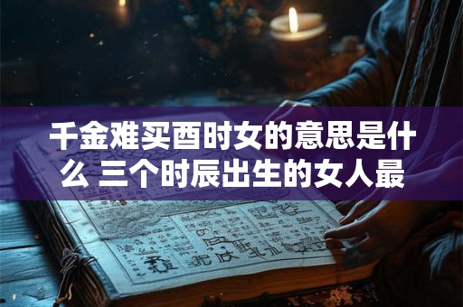 千金难买酉时女的意思是什么 三个时辰出生的女人最好命 千金难买酉时女的意思是什么 三个时辰出生的女人最好命