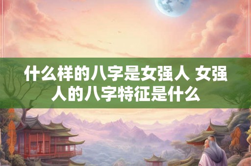 什么样的八字是女强人 女强人的八字特征是什么