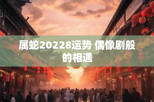 属蛇20228运势 偶像剧般的相遇