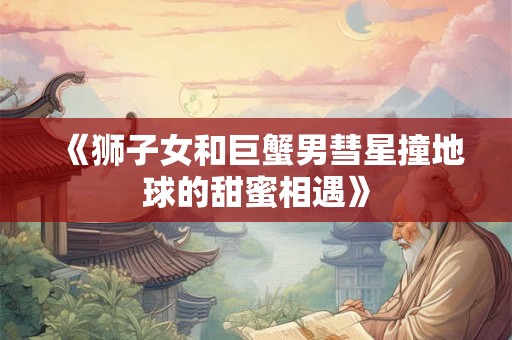 《狮子女和巨蟹男彗星撞地球的甜蜜相遇》 《狮子女和巨蟹男彗星撞地球的甜蜜相遇》