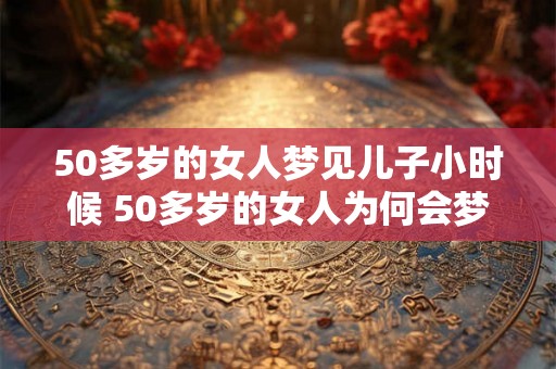 50多岁的女人梦见儿子小时候 50多岁的女人为何会梦见儿子小时候
