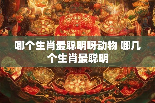 哪个生肖最聪明呀动物 哪几个生肖最聪明