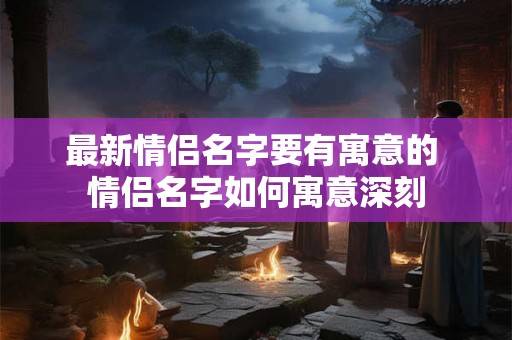 最新情侣名字要有寓意的 情侣名字如何寓意深刻