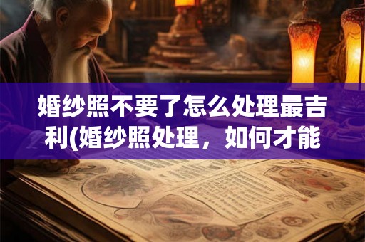 婚纱照不要了怎么处理最吉利(婚纱照处理,如何才能让剩下的照片更吉利?) 婚纱照不要了怎么处理最吉利(婚纱照处理,如何才能让剩下的照片更吉利?)