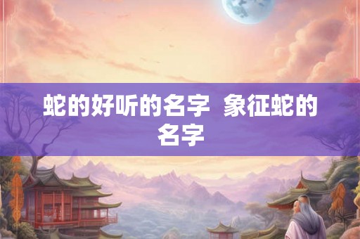 蛇的好听的名字 象征蛇的名字 蛇的好听的名字 象征蛇的名字