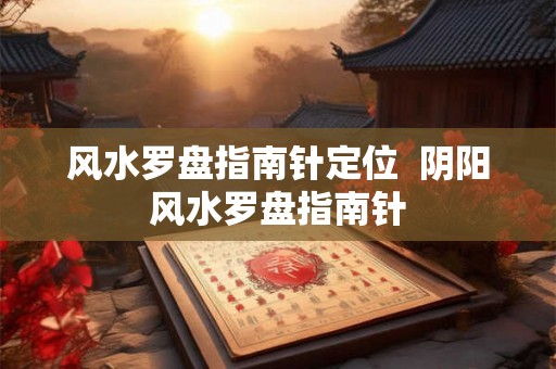 风水罗盘指南针定位  阴阳风水罗盘指南针