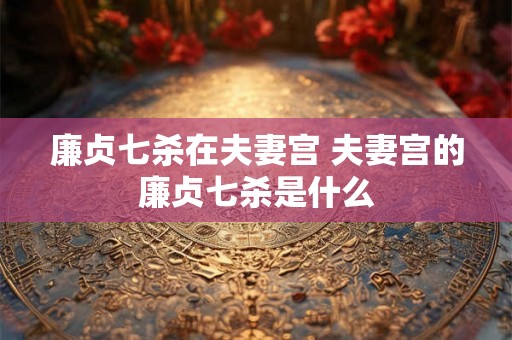 廉贞七杀在夫妻宫 夫妻宫的廉贞七杀是什么 廉贞七杀在夫妻宫 夫妻宫的廉贞七杀是什么