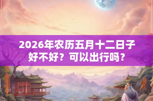 2026年农历五月十二日子好不好？可以出行吗？