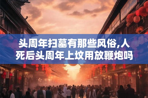 头周年扫墓有那些风俗,人死后头周年上坟用放鞭炮吗