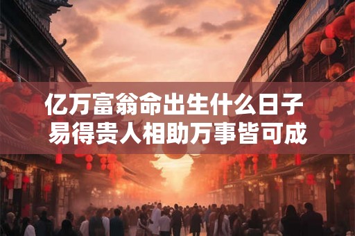 亿万富翁命出生什么日子 易得贵人相助万事皆可成