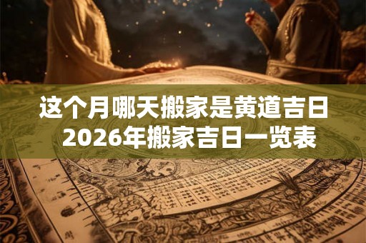 这个月哪天搬家是黄道吉日 2026年搬家吉日一览表 这个月哪天搬家是黄道吉日 2026年搬家吉日一览表