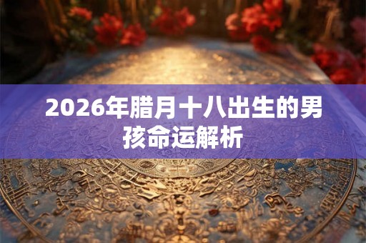 2026年腊月十八出生的男孩命运解析 2026年腊月十八出生的男孩命运解析