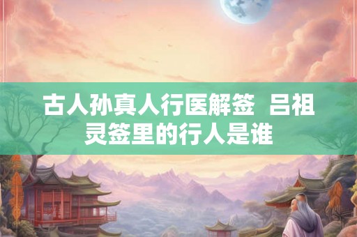 古人孙真人行医解签  吕祖灵签里的行人是谁