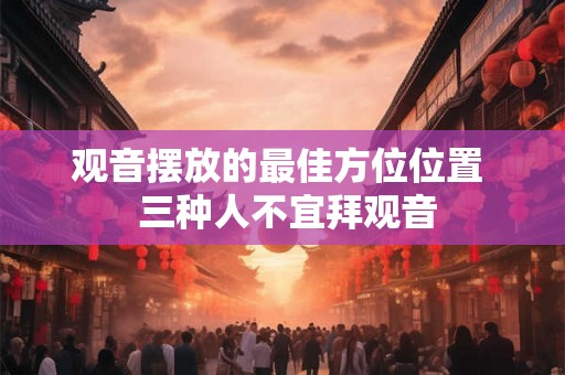 观音摆放的最佳方位位置 三种人不宜拜观音 观音摆放的最佳方位位置 三种人不宜拜观音
