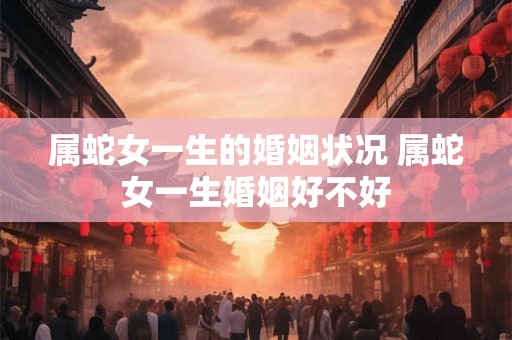 属蛇女一生的婚姻状况 属蛇女一生婚姻好不好
