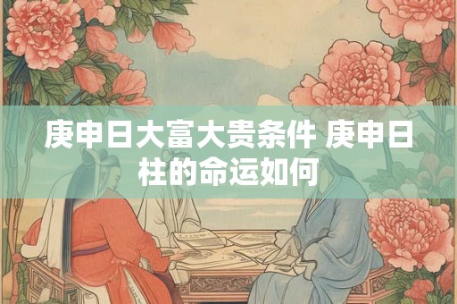 庚申日大富大贵条件 庚申日柱的命运如何