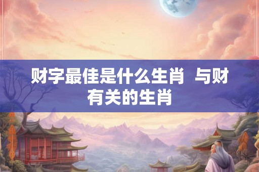 财字最佳是什么生肖  与财有关的生肖