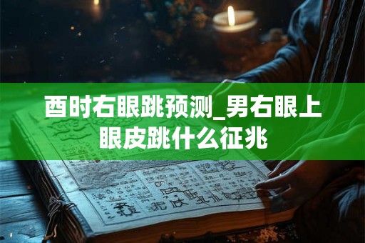 酉时右眼跳预测_男右眼上眼皮跳什么征兆 酉时右眼跳预测_男右眼上眼皮跳什么征兆