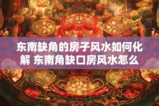 东南缺角的房子风水如何化解 东南角缺口房风水怎么化解