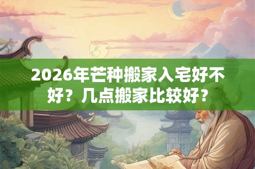 2026年芒种搬家入宅好不好？几点搬家比较好？