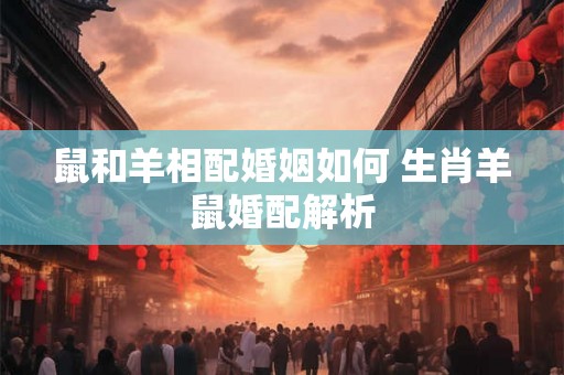 鼠和羊相配婚姻如何 生肖羊鼠婚配解析