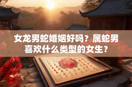 女龙男蛇婚姻好吗？属蛇男喜欢什么类型的女生？
